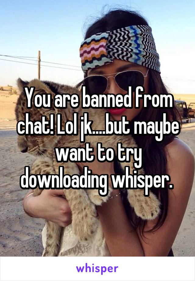 You are banned from chat! Lol jk....but maybe want to try downloading whisper. 