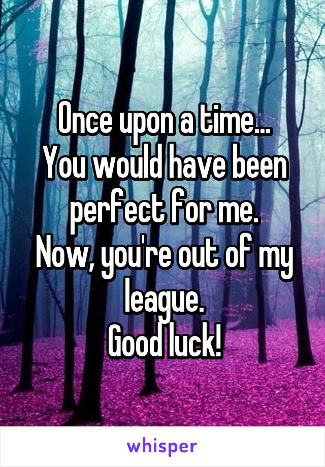 Once upon a time...
You would have been perfect for me.
Now, you're out of my league.
Good luck!