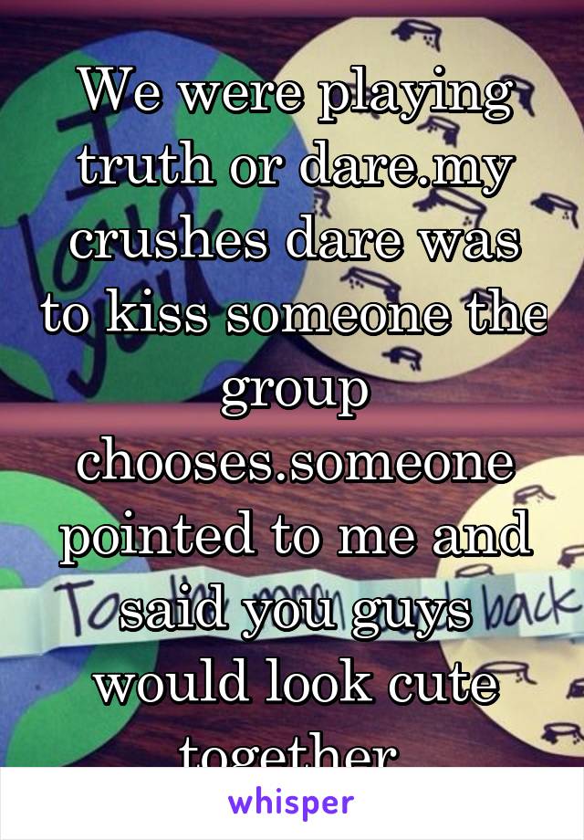 We were playing truth or dare.my crushes dare was to kiss someone the group chooses.someone pointed to me and said you guys would look cute together.