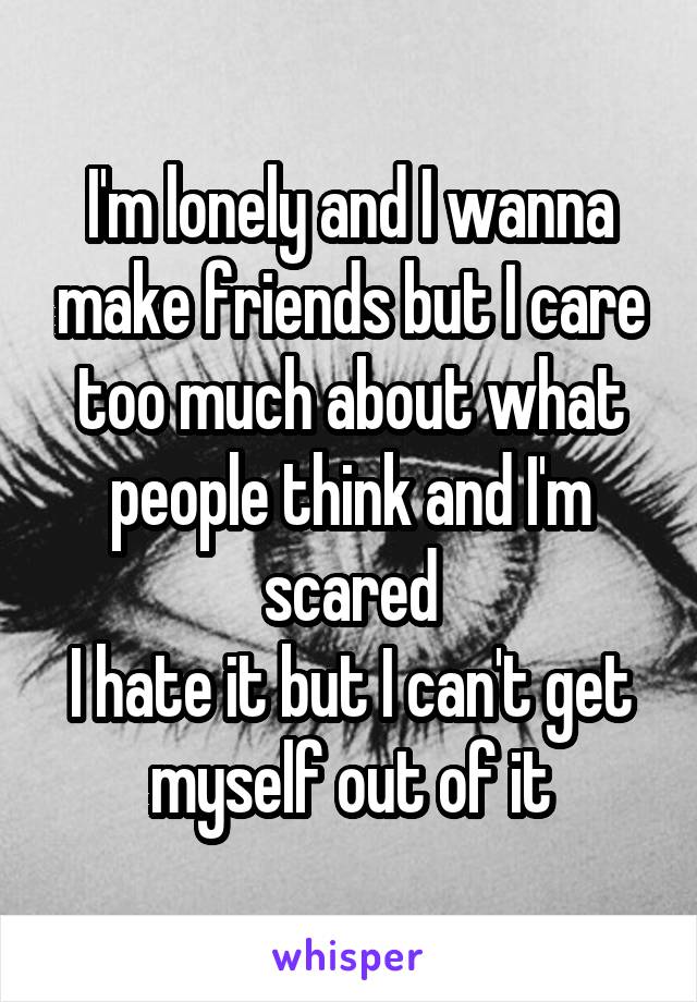 I'm lonely and I wanna make friends but I care too much about what people think and I'm scared
I hate it but I can't get myself out of it