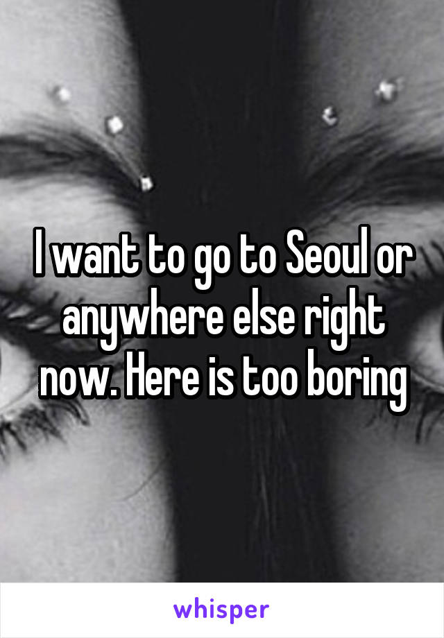 I want to go to Seoul or anywhere else right now. Here is too boring