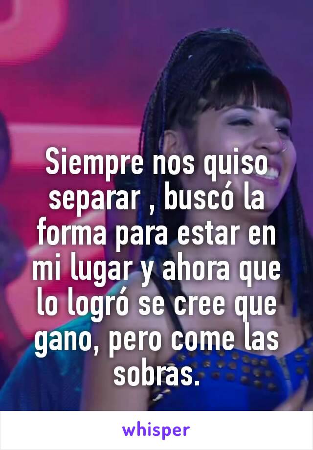 Siempre nos quiso separar , buscó la forma para estar en mi lugar y ahora que lo logró se cree que gano, pero come las sobras.