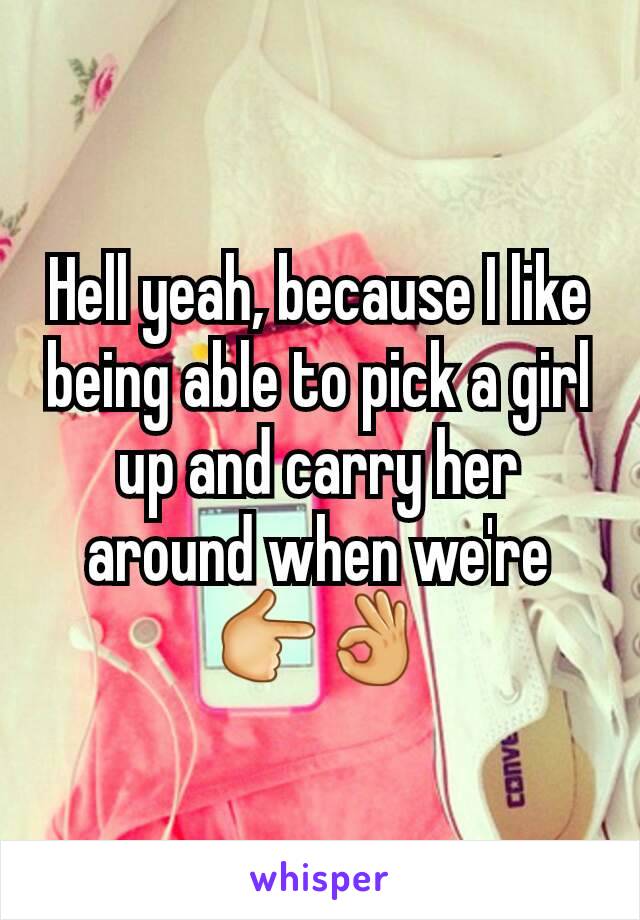 Hell yeah, because I like being able to pick a girl up and carry her around when we're 👉👌