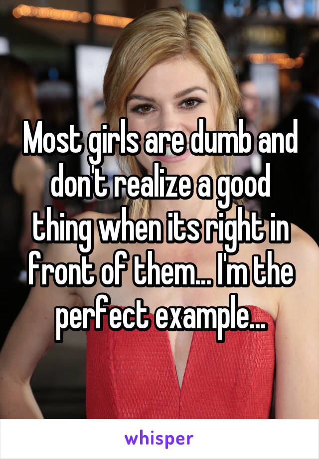 Most girls are dumb and don't realize a good thing when its right in front of them... I'm the perfect example...