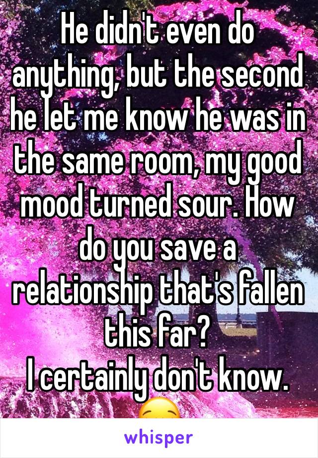 He didn't even do anything, but the second he let me know he was in the same room, my good mood turned sour. How do you save a relationship that's fallen this far?
I certainly don't know. 😪