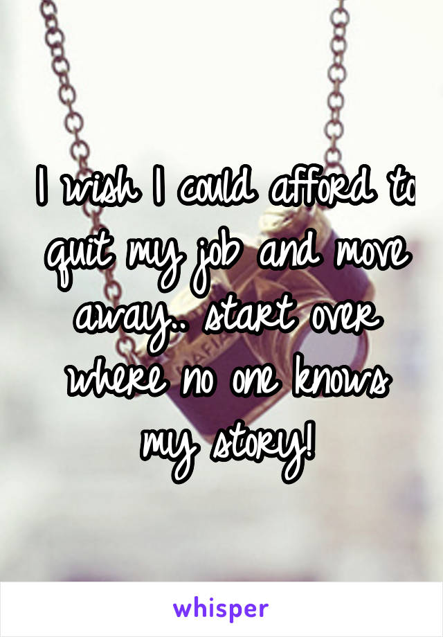 I wish I could afford to quit my job and move away.. start over where no one knows my story!