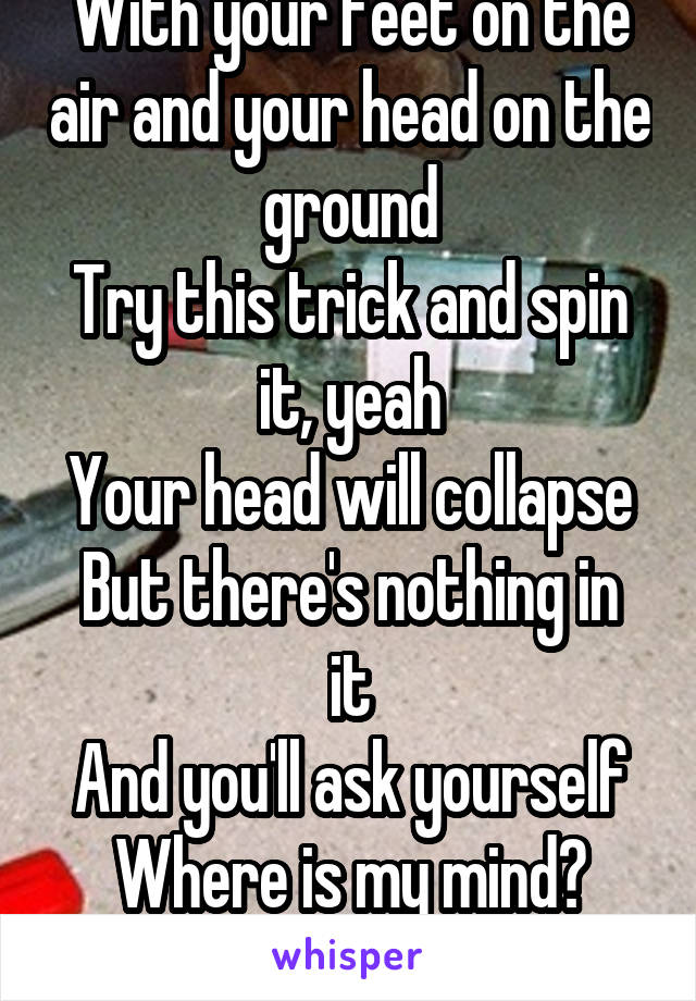 With your feet on the air and your head on the ground
Try this trick and spin it, yeah
Your head will collapse
But there's nothing in it
And you'll ask yourself
Where is my mind?
-Pixies