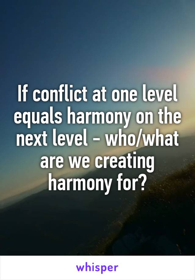 If conflict at one level equals harmony on the next level - who/what are we creating harmony for?