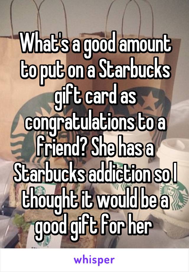 What's a good amount to put on a Starbucks gift card as congratulations to a friend? She has a Starbucks addiction so I thought it would be a good gift for her 