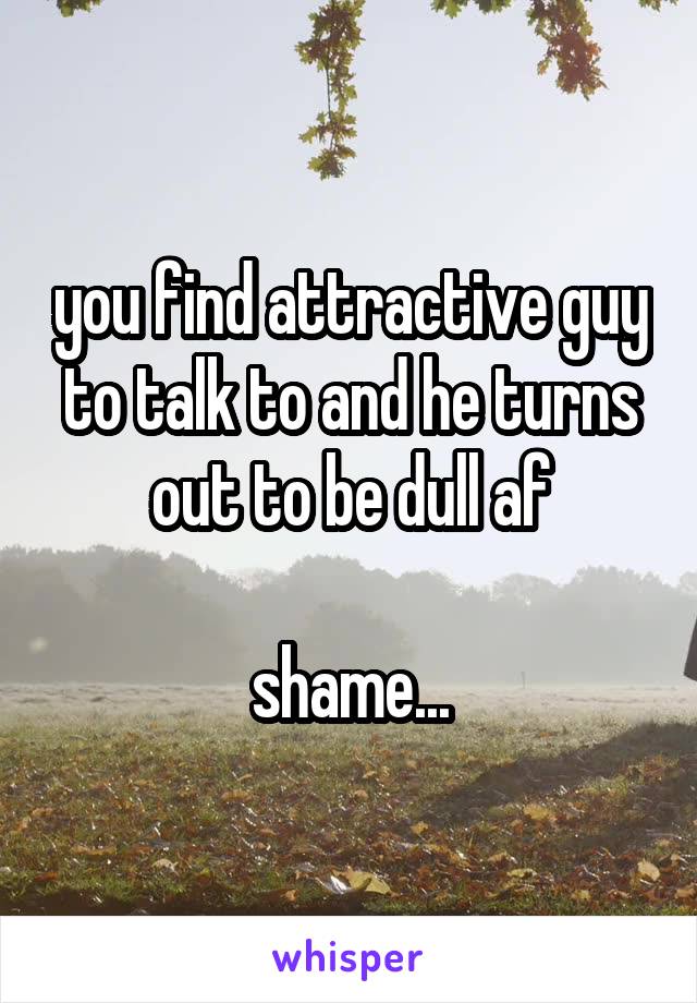 you find attractive guy to talk to and he turns out to be dull af

shame...