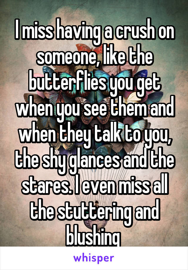 I miss having a crush on someone, like the butterflies you get when you see them and when they talk to you, the shy glances and the stares. I even miss all the stuttering and blushing 