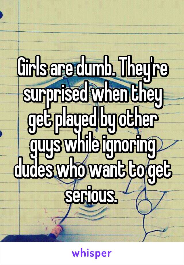Girls are dumb. They're surprised when they get played by other guys while ignoring dudes who want to get serious. 