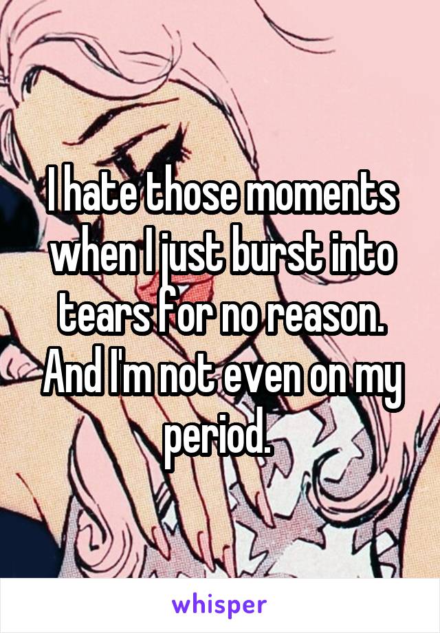 I hate those moments when I just burst into tears for no reason. And I'm not even on my period. 