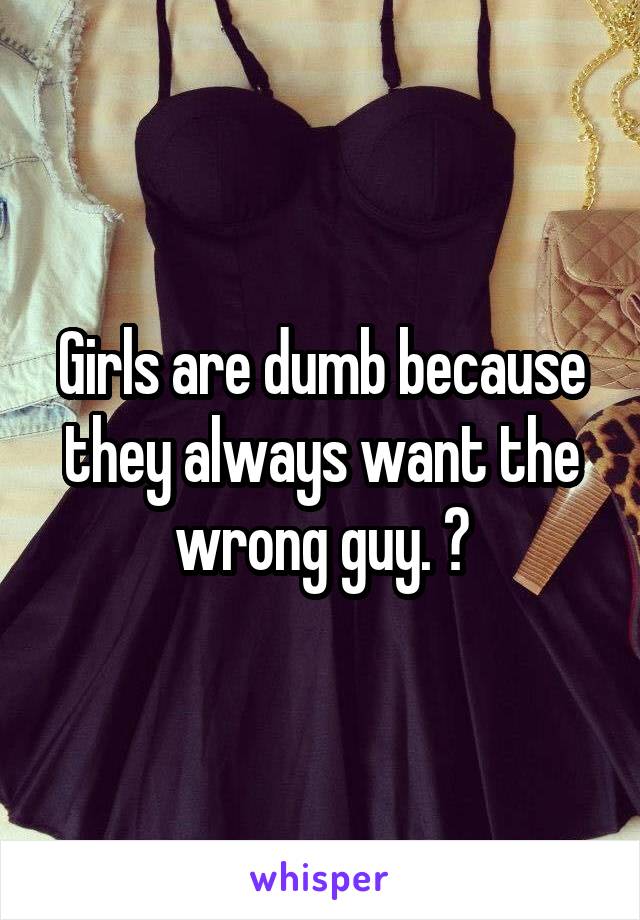Girls are dumb because they always want the wrong guy. 😉