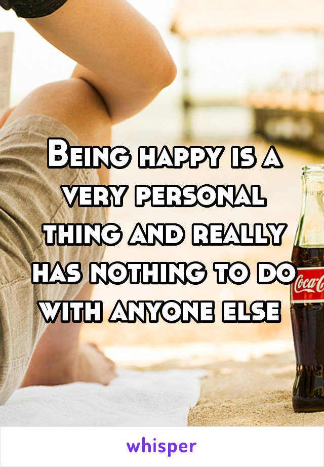 Being happy is a very personal thing and really has nothing to do with anyone else 