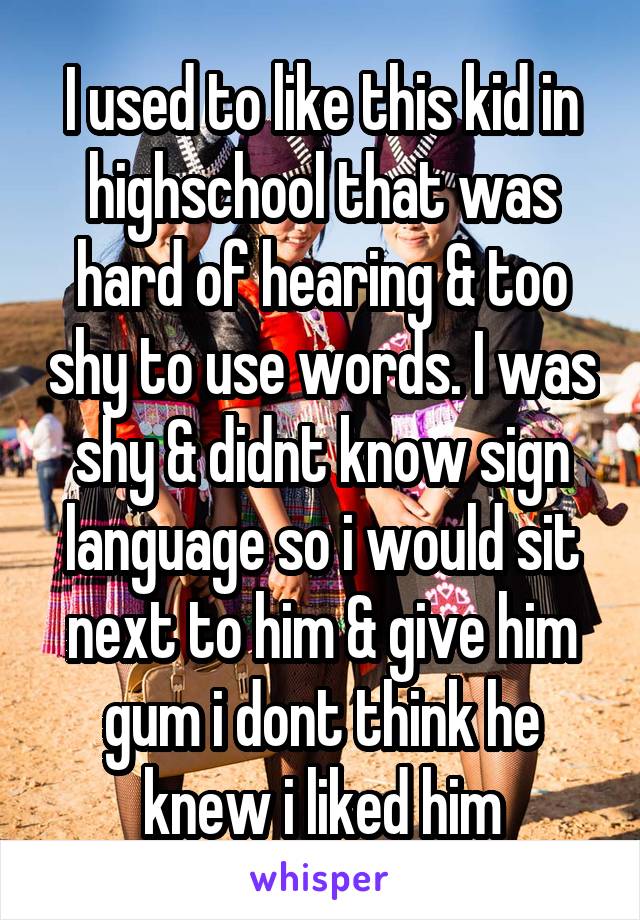 I used to like this kid in highschool that was hard of hearing & too shy to use words. I was shy & didnt know sign language so i would sit next to him & give him gum i dont think he knew i liked him