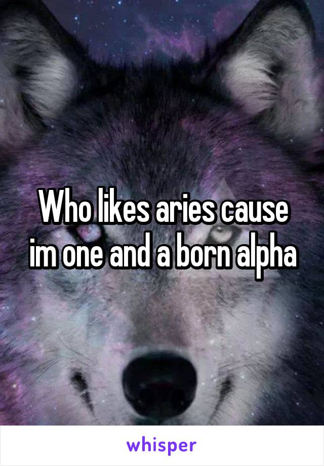 Who likes aries cause im one and a born alpha