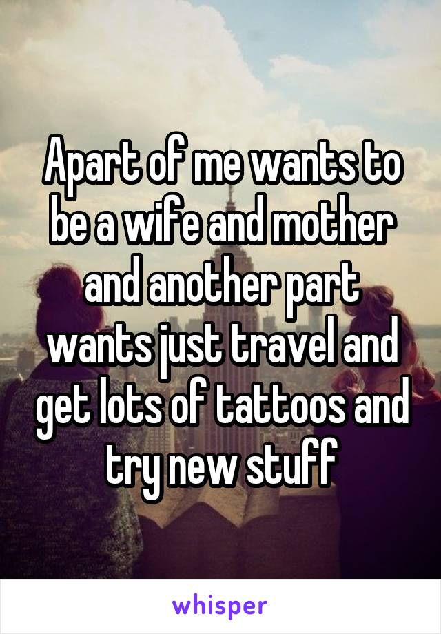 Apart of me wants to be a wife and mother and another part wants just travel and get lots of tattoos and try new stuff