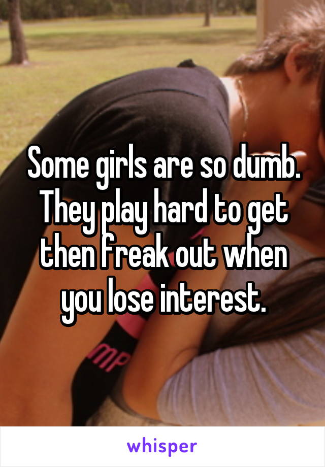 Some girls are so dumb. They play hard to get then freak out when you lose interest.