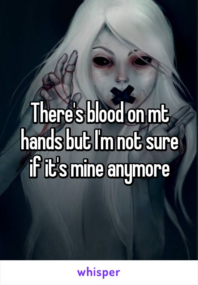 There's blood on mt hands but I'm not sure if it's mine anymore