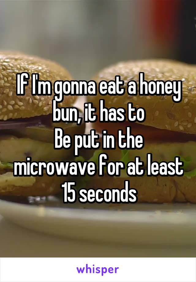 If I'm gonna eat a honey bun, it has to
Be put in the microwave for at least 15 seconds