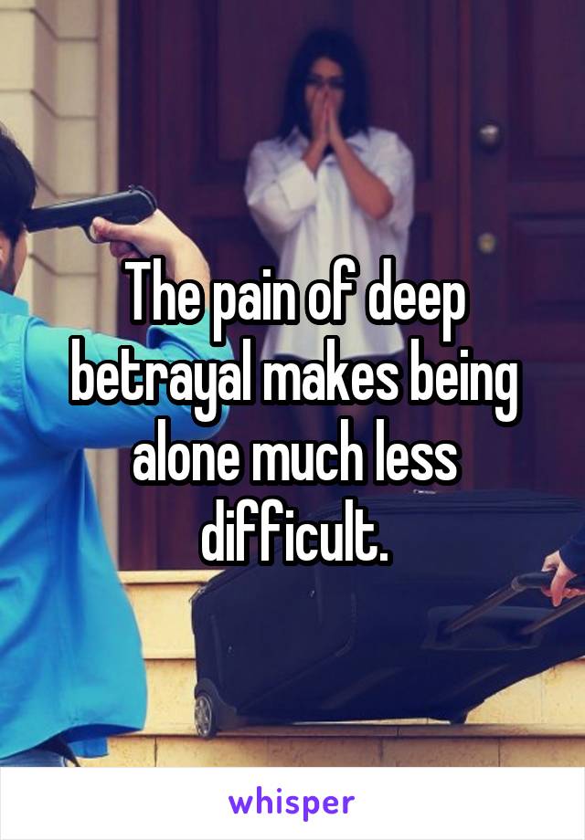 The pain of deep betrayal makes being alone much less difficult.