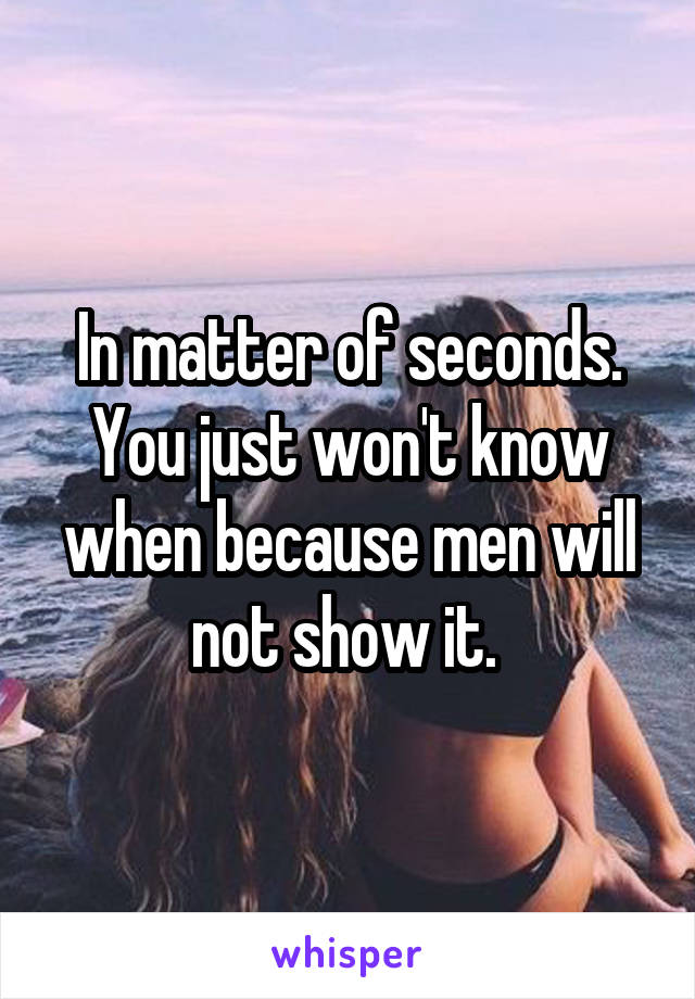 In matter of seconds. You just won't know when because men will not show it. 