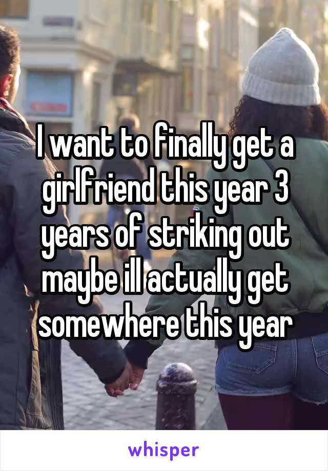 I want to finally get a girlfriend this year 3 years of striking out maybe ill actually get somewhere this year