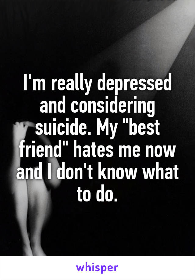 I'm really depressed and considering suicide. My "best friend" hates me now and I don't know what to do.