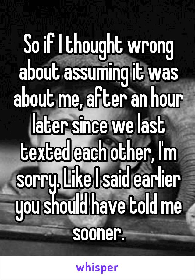 So if I thought wrong about assuming it was about me, after an hour later since we last texted each other, I'm sorry. Like I said earlier you should have told me sooner.