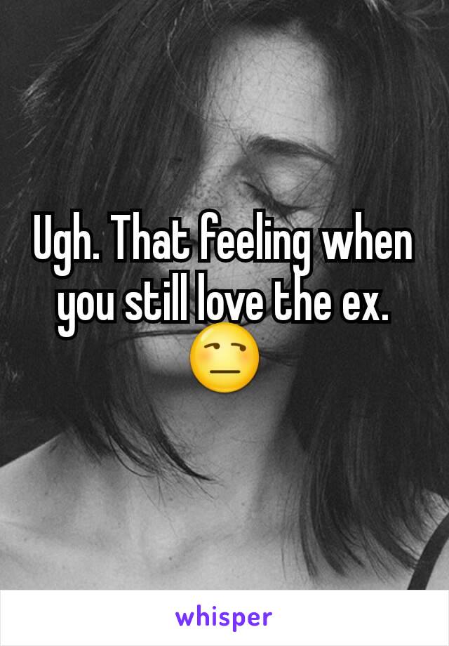 Ugh. That feeling when you still love the ex. 😒