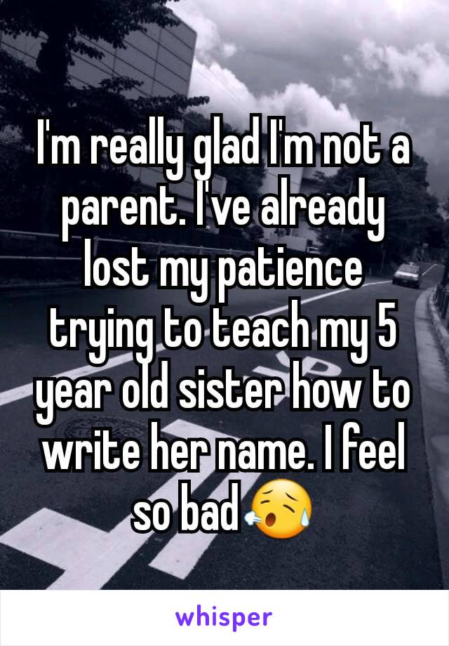 I'm really glad I'm not a parent. I've already lost my patience trying to teach my 5 year old sister how to write her name. I feel so bad😥