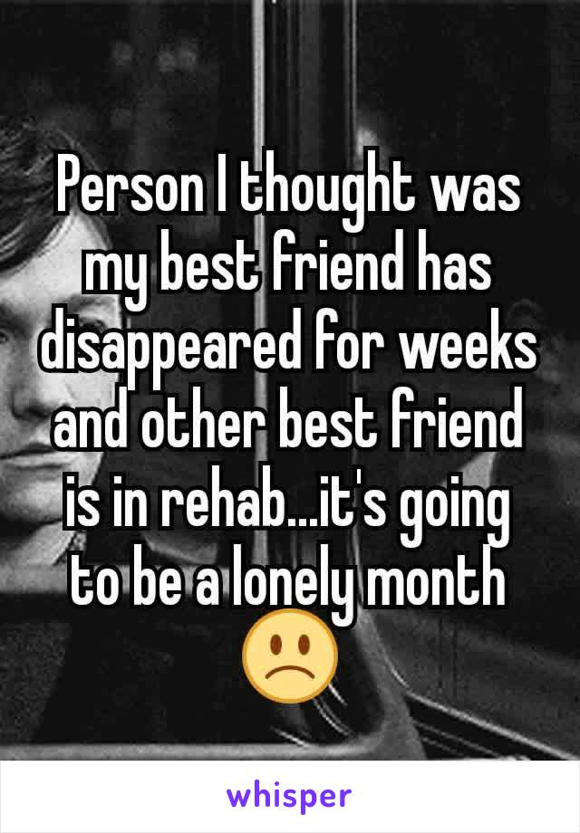 Person I thought was my best friend has disappeared for weeks and other best friend is in rehab...it's going to be a lonely month 🙁