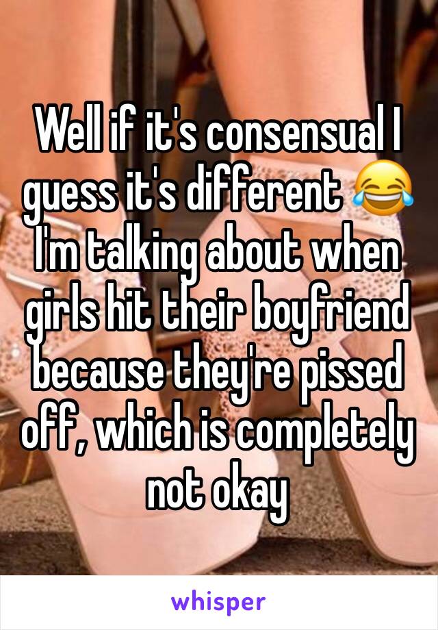 Well if it's consensual I guess it's different 😂 I'm talking about when girls hit their boyfriend because they're pissed off, which is completely not okay 