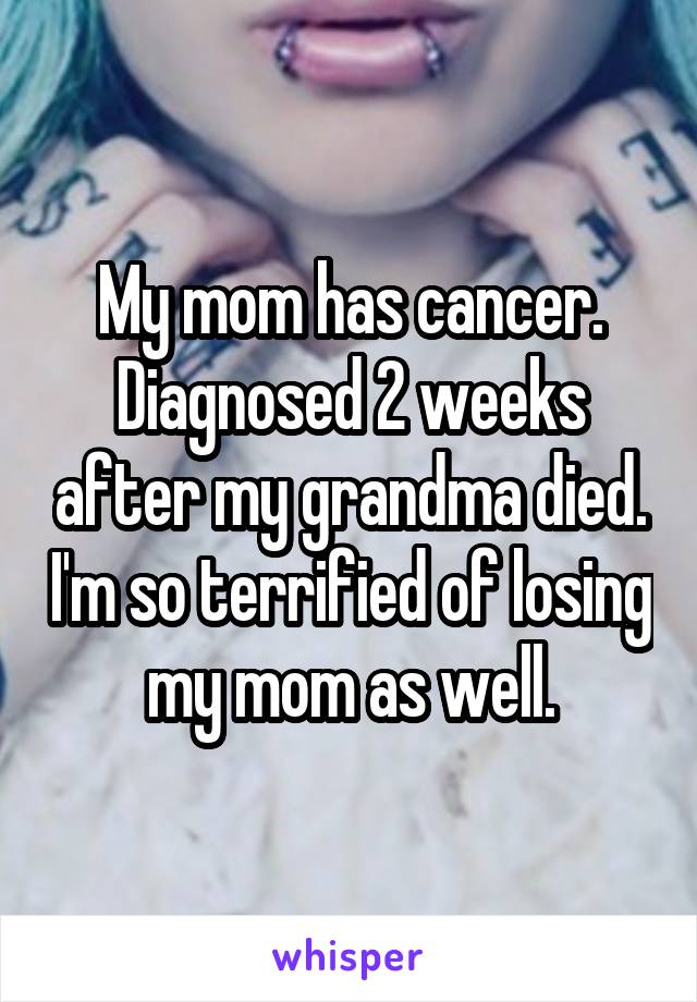 My mom has cancer. Diagnosed 2 weeks after my grandma died. I'm so terrified of losing my mom as well.