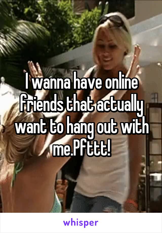 I wanna have online friends that actually want to hang out with me.Pfttt!