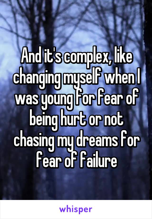 And it's complex, like changing myself when I was young for fear of being hurt or not chasing my dreams for fear of failure