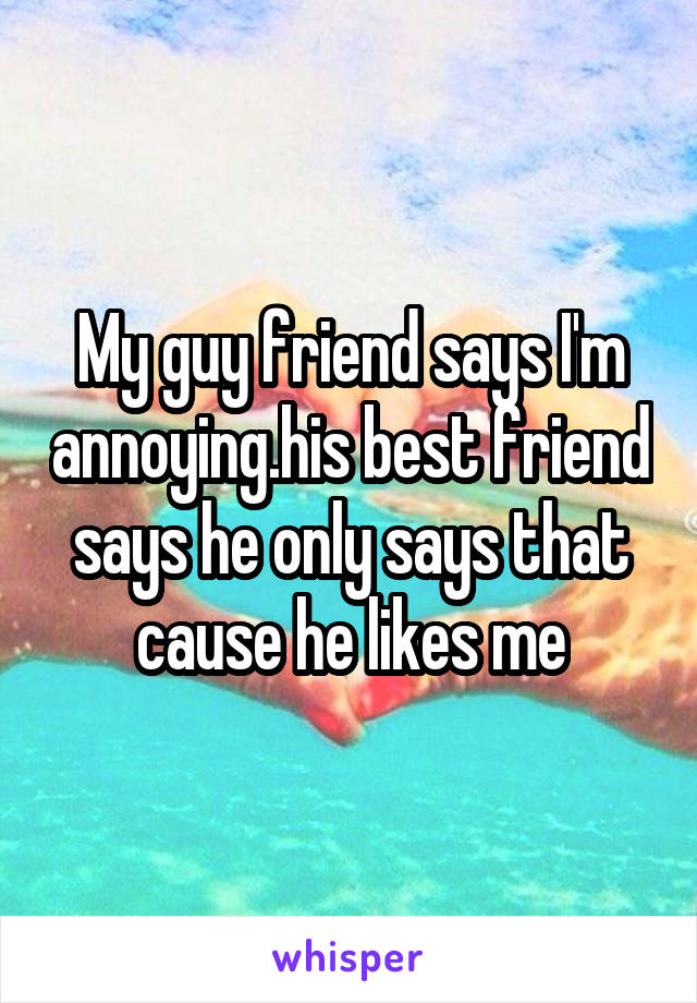 My guy friend says I'm annoying.his best friend says he only says that cause he likes me