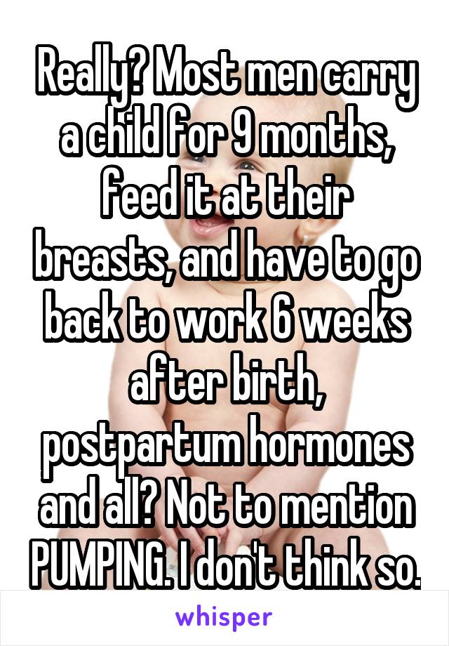 Really? Most men carry a child for 9 months, feed it at their breasts, and have to go back to work 6 weeks after birth, postpartum hormones and all? Not to mention PUMPING. I don't think so.