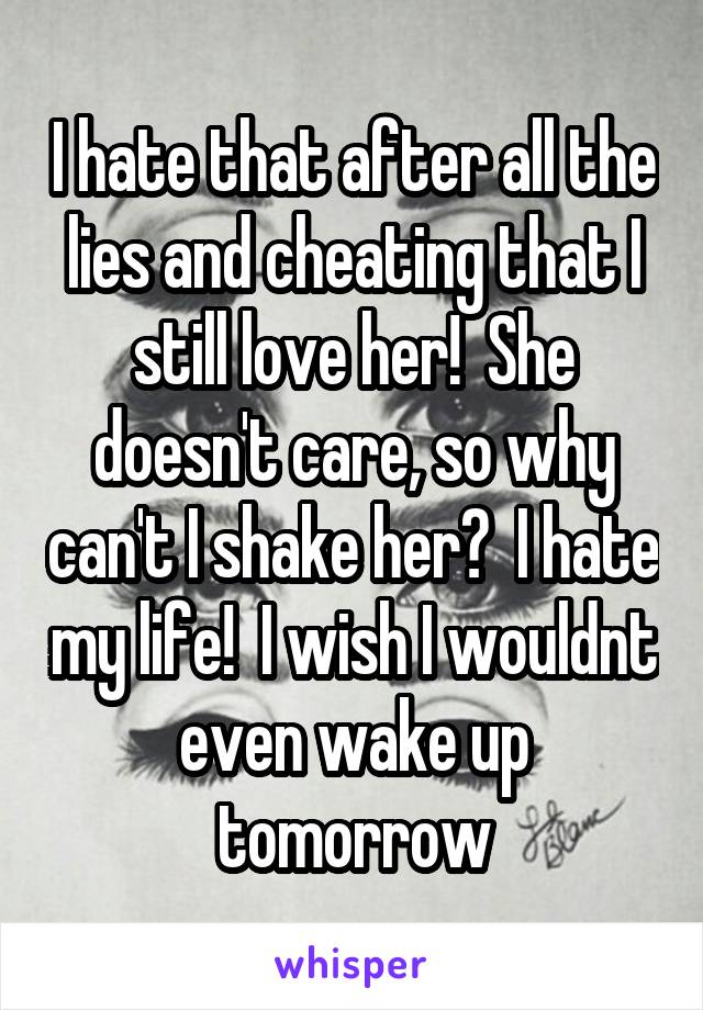 I hate that after all the lies and cheating that I still love her!  She doesn't care, so why can't I shake her?  I hate my life!  I wish I wouldnt even wake up tomorrow