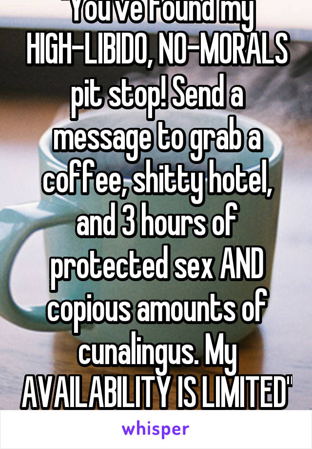 "You've found my HIGH-LIBIDO, NO-MORALS pit stop! Send a message to grab a coffee, shitty hotel, and 3 hours of protected sex AND copious amounts of cunalingus. My AVAILABILITY IS LIMITED" -coffee?-