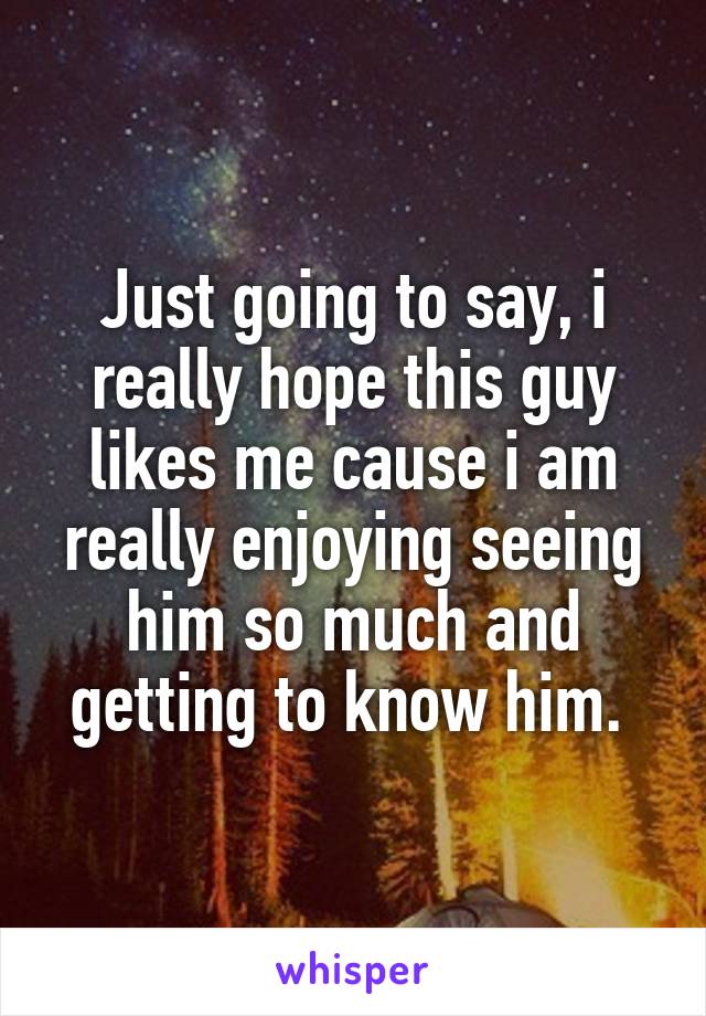 Just going to say, i really hope this guy likes me cause i am really enjoying seeing him so much and getting to know him. 