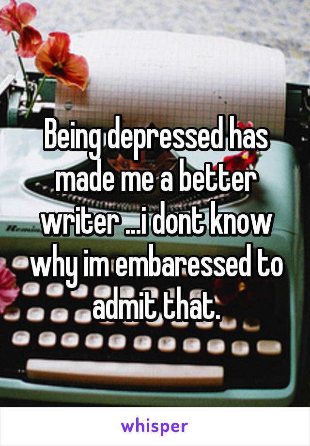 Being depressed has made me a better writer ...i dont know why im embaressed to admit that.