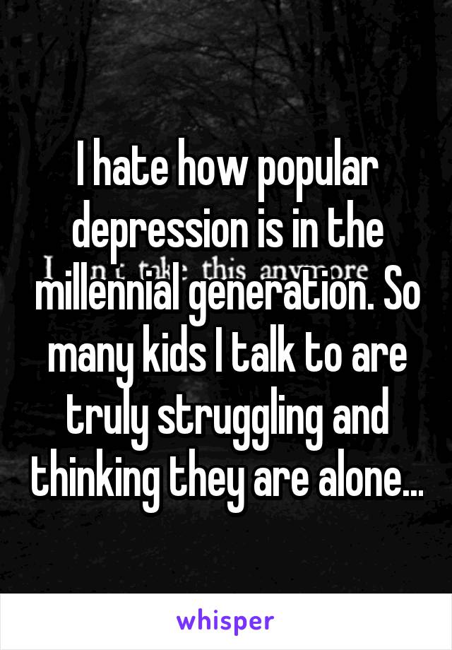 I hate how popular depression is in the millennial generation. So many kids I talk to are truly struggling and thinking they are alone...