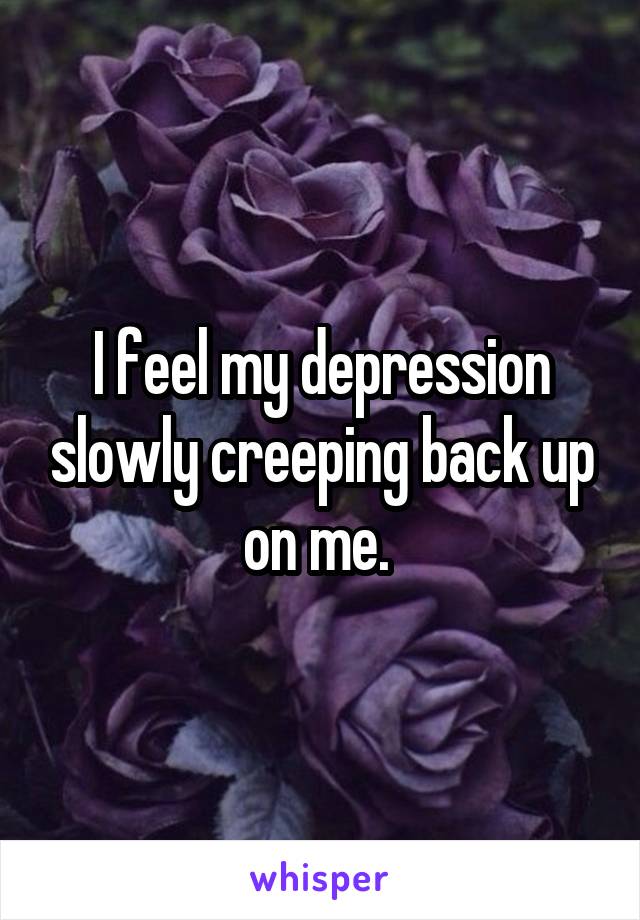 I feel my depression slowly creeping back up on me. 