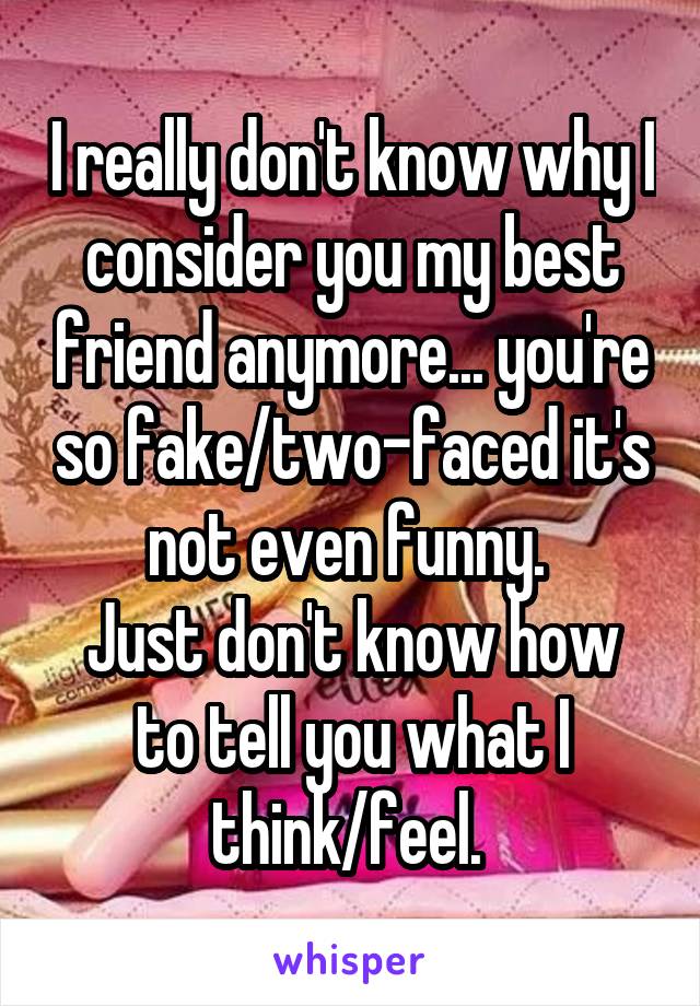 I really don't know why I consider you my best friend anymore... you're so fake/two-faced it's not even funny. 
Just don't know how to tell you what I think/feel. 