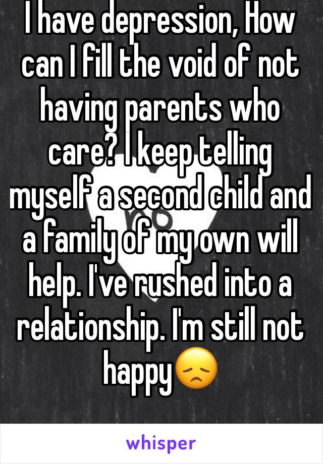 I have depression, How can I fill the void of not having parents who care? I keep telling myself a second child and a family of my own will help. I've rushed into a relationship. I'm still not happy😞