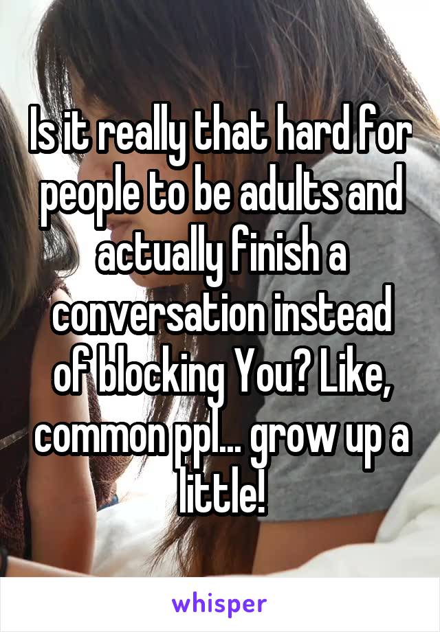 Is it really that hard for people to be adults and actually finish a conversation instead of blocking You? Like, common ppl... grow up a little!