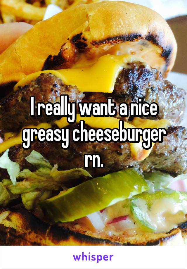 I really want a nice greasy cheeseburger rn.