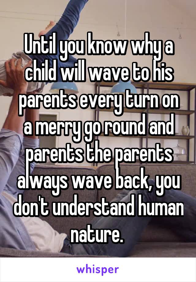 Until you know why a child will wave to his parents every turn on a merry go round and parents the parents always wave back, you don't understand human nature. 